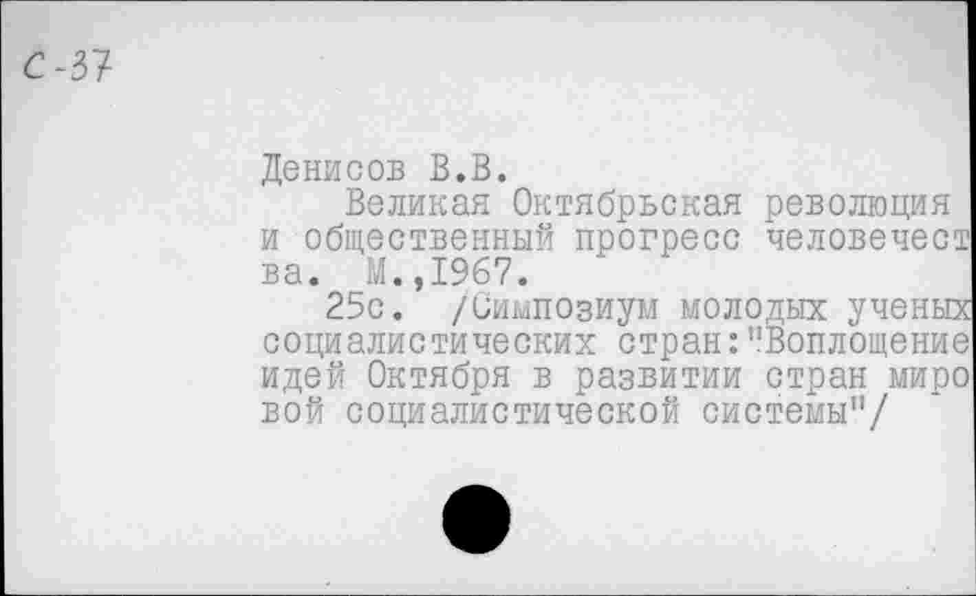 ﻿С-37
Денисов В.В.
Великая Октябрьская революция и общественный прогресс человечест ва. М.,1967.
25с. /Симпозиум молодых ученых социалистических стран:"Воплощение идей Октября в развитии стран миро вой социалистической системы"/